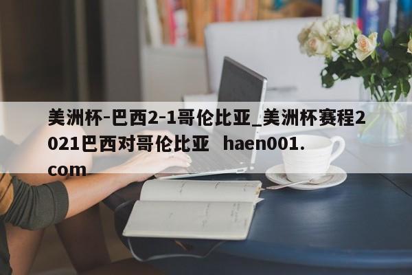 美洲杯-巴西2-1哥伦比亚_美洲杯赛程2021巴西对哥伦比亚 haen001.com