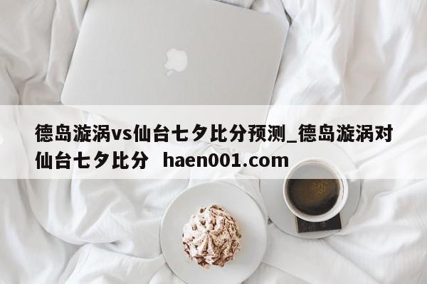 德岛漩涡vs仙台七夕比分预测_德岛漩涡对仙台七夕比分  haen001.com
