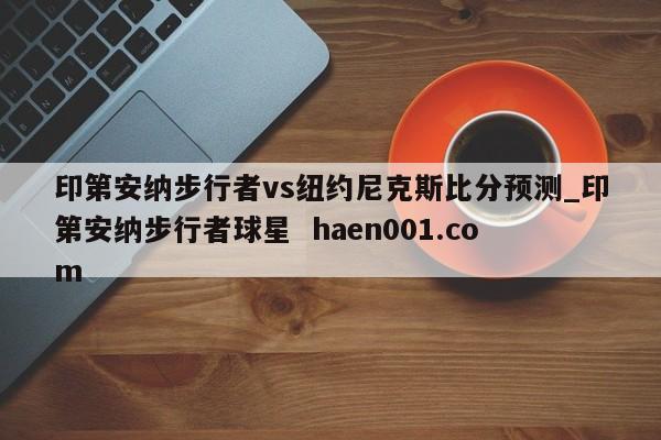 印第安纳步行者vs纽约尼克斯比分预测_印第安纳步行者球星  haen001.com