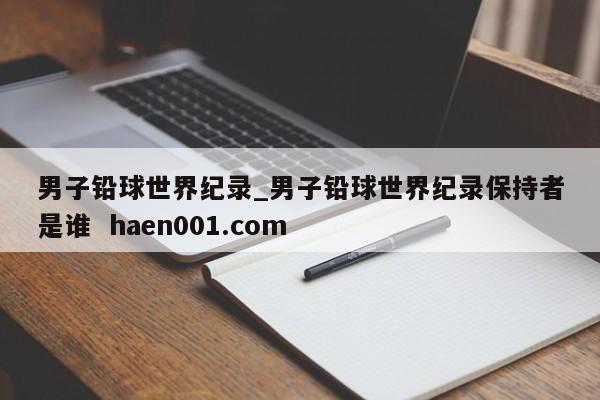 男子铅球世界纪录_男子铅球世界纪录保持者是谁 haen001.com