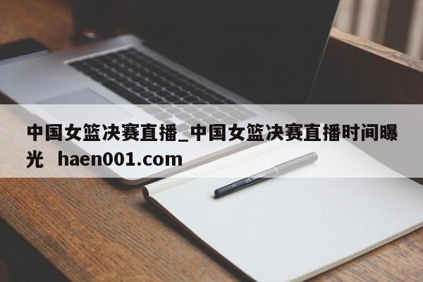 中国女篮决赛直播_中国女篮决赛直播时间曝光  haen001.com