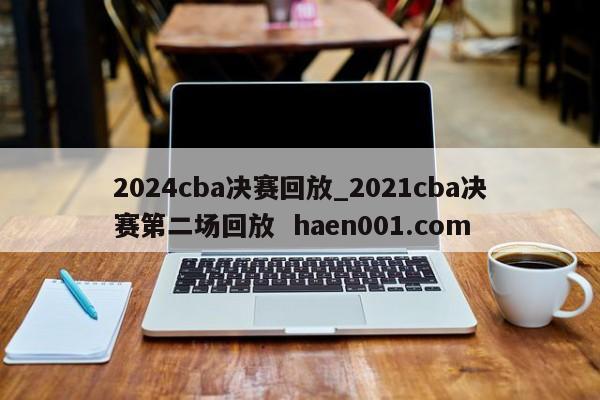 2024cba决赛回放_2021cba决赛第二场回放 haen001.com