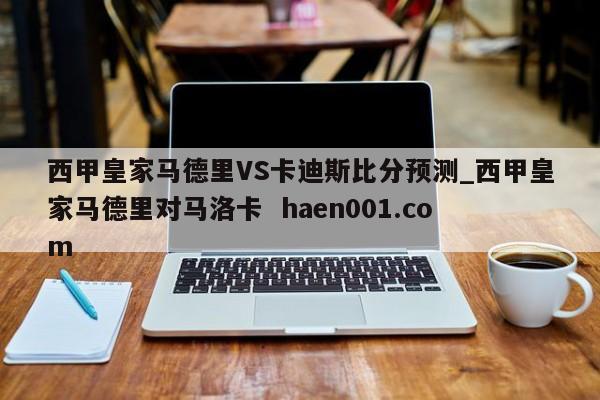西甲皇家马德里VS卡迪斯比分预测_西甲皇家马德里对马洛卡  haen001.com