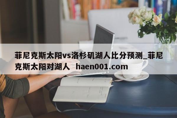 菲尼克斯太阳vs洛杉矶湖人比分预测_菲尼克斯太阳对湖人  haen001.com