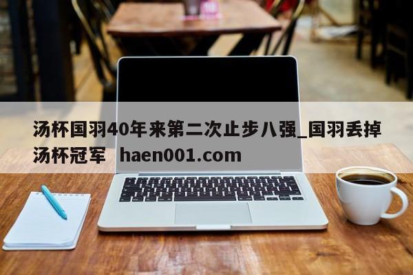 汤杯国羽40年来第二次止步八强_国羽丢掉汤杯冠军  haen001.com