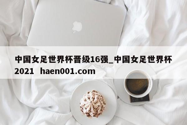 中国女足世界杯晋级16强_中国女足世界杯2021  haen001.com