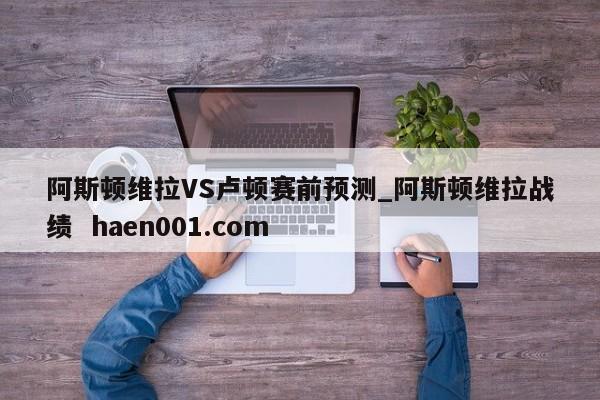 阿斯顿维拉VS卢顿赛前预测_阿斯顿维拉战绩  haen001.com