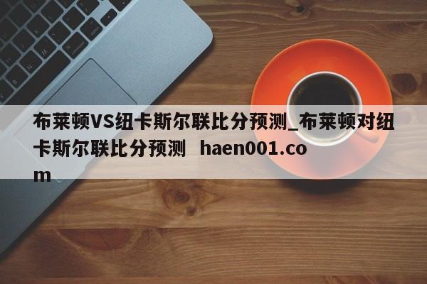 布莱顿VS纽卡斯尔联比分预测_布莱顿对纽卡斯尔联比分预测  haen001.com